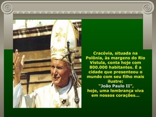 Cracóvia, situada na Polônia, às margens do Rio Vístula, conta hoje com 800.000 habitantes. É a cidade que presenteou o mundo com seu filho mais ilustre: “ João Paulo II ”, hoje, uma lembrança viva em nossos corações... 