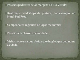 Passeios pedestres pelas margens do Rio Vístula;
Realizar-se workshops de pintura, por exemplo, no

Hotel Pod Roza;
Campeonatos regionais de jogos medievais;
Passeios em charrete pela cidade;
Visitas à caverna que abrigava o dragão, que deu nome

à cidade.

 