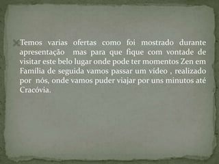 Temos varias ofertas como foi mostrado durante

apresentação mas para que fique com vontade de
visitar este belo lugar onde pode ter momentos Zen em
Família de seguida vamos passar um vídeo , realizado
por nós, onde vamos puder viajar por uns minutos até
Cracóvia.

 