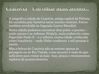  A magnífica cidade de Cracóvia, antiga capital da Polónia,

foi sucedida pela Varsóvia nesse mesmo estatuto. Esteve
também envolvida na Segunda Guerra Mundial.
 Nesta cidade podemos encontrar dois polos: o paraíso –
onde nasceu e se ordenou Wojtyla, mais conhecido como
Papa João Paulo II – e o inferno, numa cidade conhecida
como Auschwitz – onde Hitler condenou 2 mil pessoas à
morte.
 Mas a beleza de Cracóvia não se resume apenas às
paisagens ou ao Rio Vístula, o seu encanto é mais do que
suficiente para visitar as suas ruas, praças e monumentos
repletos de acontecimentos.

 