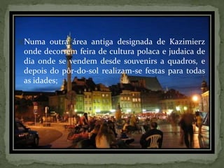 Numa outra área antiga designada de Kazimierz

onde decorrem feira de cultura polaca e judaica de
dia onde se vendem desde souvenirs a quadros, e
depois do pôr-do-sol realizam-se festas para todas
as idades;

 