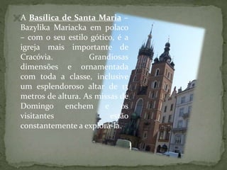 A Basílica de Santa Maria –

Bazylika Mariacka em polaco
– com o seu estilo gótico, é a
igreja mais importante de
Cracóvia.
Grandiosas
dimensões e ornamentada
com toda a classe, inclusive
um esplendoroso altar de 13
metros de altura. As missas de
Domingo enchem e os
visitantes
estão
constantemente a explorá-la.

 