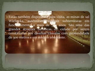 Estão também disponíveis para visita, as minas de sal

Wieliczka, autênticas catedrais subterrâneas em
funcionamento a mais de 700 anos. São uma das
grandes atrações turísticas da cidade por serem
constituídas por diversas câmaras com profundidade
de 300 metros e um cenário arrepiante.

 