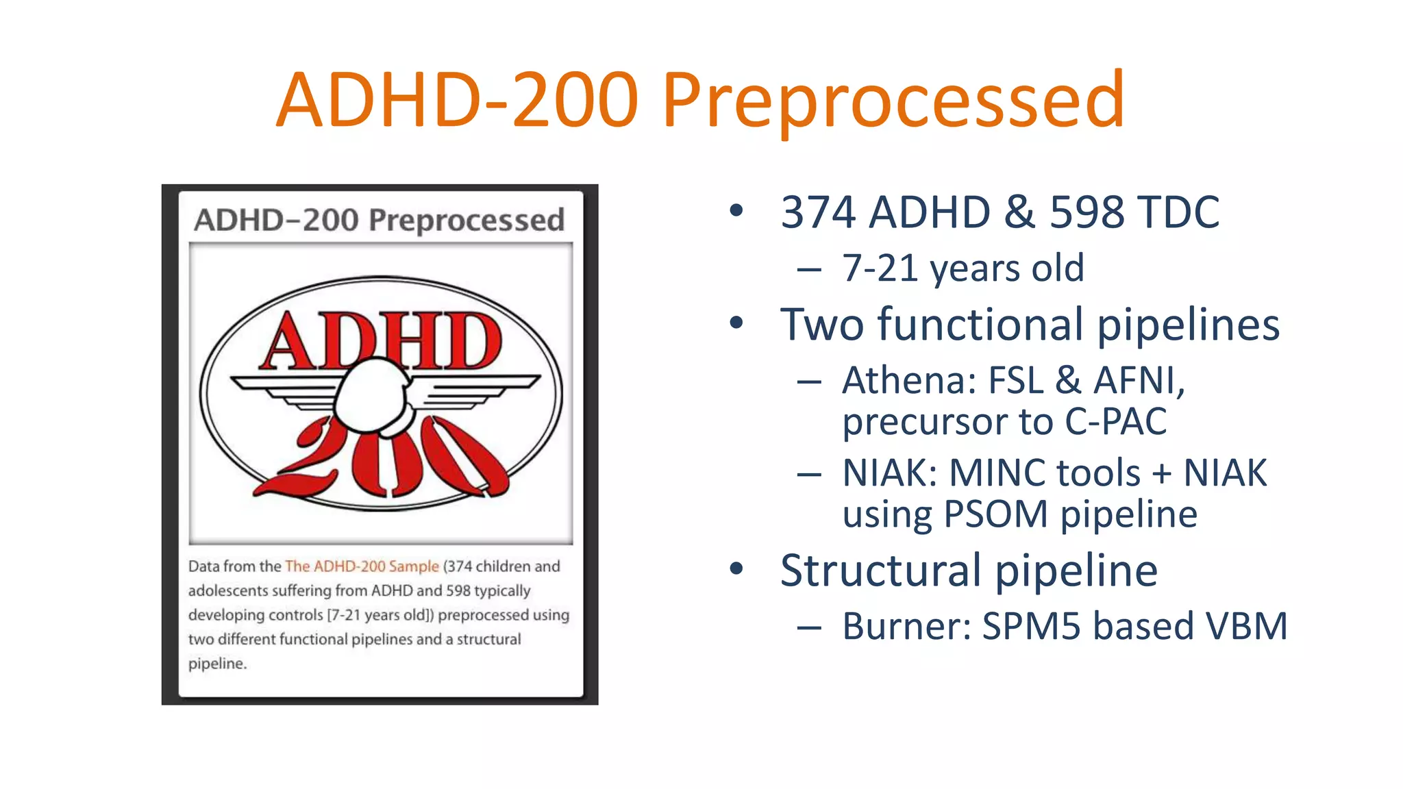 ADHD-200 Preprocessed
• 374 ADHD & 598 TDC
– 7-21 years old
• Two functional pipelines
– Athena: FSL & AFNI,
precursor to C-PAC
– NIAK: MINC tools + NIAK
using PSOM pipeline
• Structural pipeline
– Burner: SPM5 based VBM
 