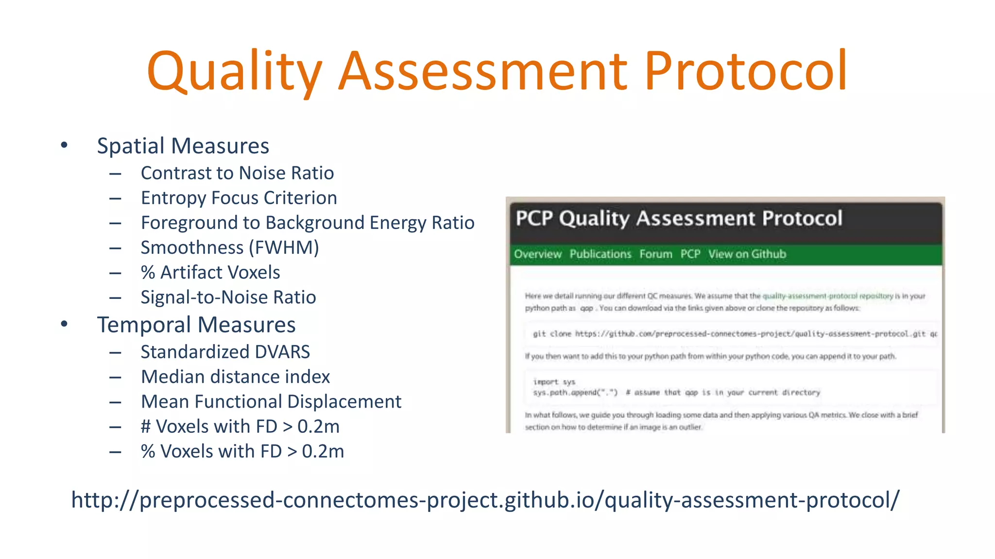 Quality Assessment Protocol
• Spatial Measures
– Contrast to Noise Ratio
– Entropy Focus Criterion
– Foreground to Background Energy Ratio
– Smoothness (FWHM)
– % Artifact Voxels
– Signal-to-Noise Ratio
• Temporal Measures
– Standardized DVARS
– Median distance index
– Mean Functional Displacement
– # Voxels with FD > 0.2m
– % Voxels with FD > 0.2m
http://preprocessed-connectomes-project.github.io/quality-assessment-protocol/
 
