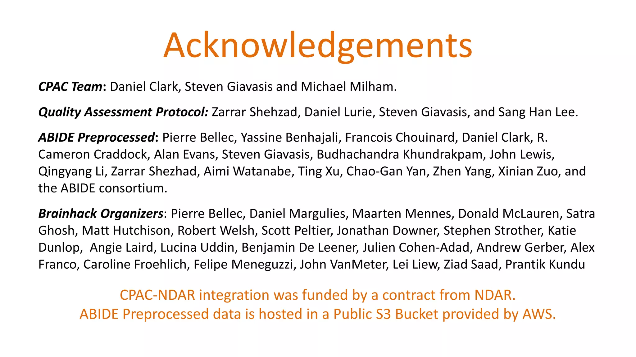 Acknowledgements
CPAC Team: Daniel Clark, Steven Giavasis and Michael Milham.
Quality Assessment Protocol: Zarrar Shehzad, Daniel Lurie, Steven Giavasis, and Sang Han Lee.
ABIDE Preprocessed: Pierre Bellec, Yassine Benhajali, Francois Chouinard, Daniel Clark, R.
Cameron Craddock, Alan Evans, Steven Giavasis, Budhachandra Khundrakpam, John Lewis,
Qingyang Li, Zarrar Shezhad, Aimi Watanabe, Ting Xu, Chao-Gan Yan, Zhen Yang, Xinian Zuo, and
the ABIDE consortium.
Brainhack Organizers: Pierre Bellec, Daniel Margulies, Maarten Mennes, Donald McLauren, Satra
Ghosh, Matt Hutchison, Robert Welsh, Scott Peltier, Jonathan Downer, Stephen Strother, Katie
Dunlop, Angie Laird, Lucina Uddin, Benjamin De Leener, Julien Cohen-Adad, Andrew Gerber, Alex
Franco, Caroline Froehlich, Felipe Meneguzzi, John VanMeter, Lei Liew, Ziad Saad, Prantik Kundu
CPAC-NDAR integration was funded by a contract from NDAR.
ABIDE Preprocessed data is hosted in a Public S3 Bucket provided by AWS.
 