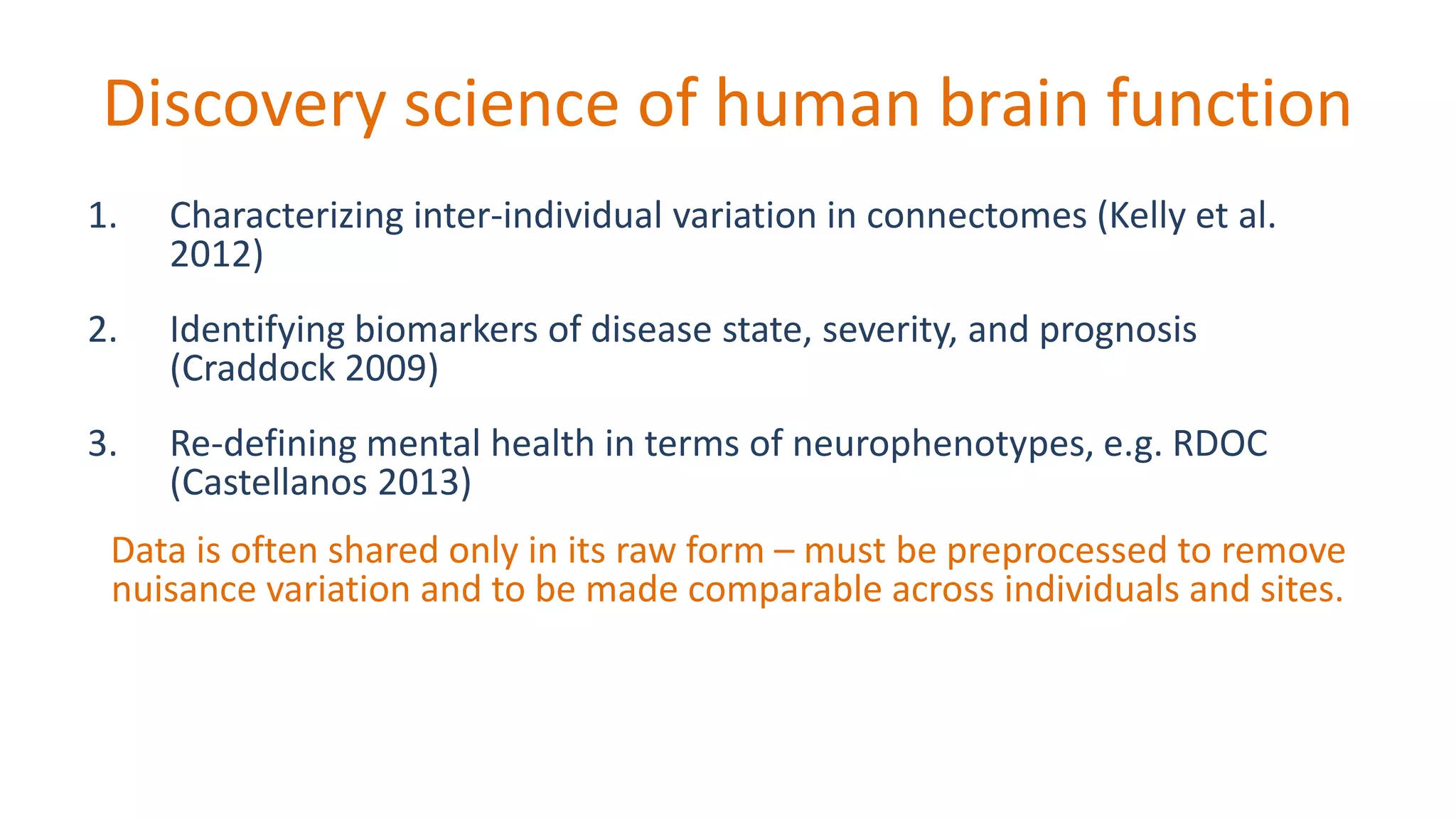 Discovery science of human brain function
1. Characterizing inter-individual variation in connectomes (Kelly et al.
2012)
2. Identifying biomarkers of disease state, severity, and prognosis
(Craddock 2009)
3. Re-defining mental health in terms of neurophenotypes, e.g. RDOC
(Castellanos 2013)
Data is often shared only in its raw form – must be preprocessed to remove
nuisance variation and to be made comparable across individuals and sites.
 