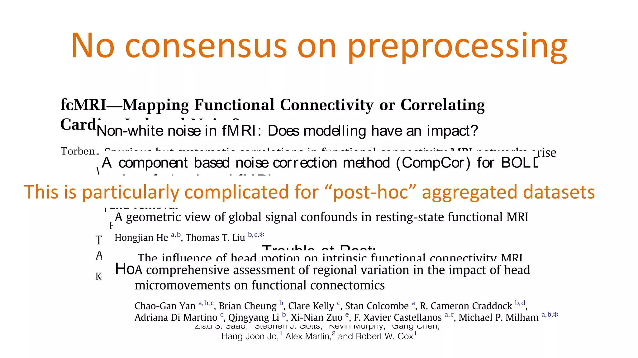 No consensus on preprocessing
Non-white noise in fMRI: Does modelling have an impact?
Torben E. Lund,a,* Kristoffer H. Madsen,a,b
Karam Sidaros,a
Wen-Lin Luo,c
and Thomas E. Nicholsd
a
Danish Research Centre for Magnetic Resonance, Copenhagen University Hospital, Hvidoure, Kettegaard Alle´ 30, 2650 Hvidovre, Denmark
b
Informatics and Mathematical Modelling, Technical University of Denmark, Lyngby, Denmark
c
Merck & Co., Inc., Whitehouse Station, New Jersey 08889-0100, USA
d
Department of Biostatistics, University of Michigan, Ann Arbor, Michigan 48109-2029, USA
Received 16 December 2004; revised 1 July 2005; accepted 6 July 2005
Available online 11 August 2005
The sources of non-white noise in Blood Oxygenation Level Dependent
(BOLD) functional magnetic resonance imaging (fMRI) are many.
Familiar sources include low-frequency drift due to hardware
imperfections, oscillatory noisedueto respiration and cardiac pulsation
and residual movement artefacts not accounted for by rigid body
registration. These contributions give rise to temporal autocorrelation
in theresidualsof thefMRI signal and invalidate thestatistical analysis
as the errors are no longer independent. The low-frequency drift is
often removed by high-pass filtering, and other effects are typically
modelled as an autoregressive (AR) process. In this paper, we propose
an alternative approach: Nuisance Variable Regression (NVR). By
identically normally distributed (i.i.d.), thisobservation isimportant
and hashad largeimpact on paradigm design and dataanalyses.
With non-white noise, the i.i.d. assumption is no longer
fulfilled, and if this is ignored, the estimated standard deviations
will typically be negatively biased, resulting in invalid (liberal)
statistical inferences. Another consequence is the difficulty in
detecting signals when covered in noise. As we are normally
interested in the GM signal, it is problematic that this is the region
where structured noise is most pronounced. With physiological
noise increasing with field strength (Kru¨ger and Glover, 2001;
www.elsevier.com/locate/ynimg
NeuroImage 29 (2006) 54 – 66
e noise in fMRI: Does modelling have an impact?
nd,a,* Kristoffer H. Madsen,a,b
Karam Sidaros,a
c
and Thomas E. Nicholsd
tre for Magnetic Resonance, Copenhagen University Hospital, Hvidoure, Kettegaard Alle´ 30, 2650 Hvidovre, Denmark
ematical Modelling, Technical University of Denmark, Lyngby, Denmark
hitehouse Station, New Jersey 08889-0100, USA
istics, University of Michigan, Ann Arbor, Michigan 48109-2029, USA
r 2004; revised 1 July 2005; accepted 6 July 2005
ugust 2005
hite noisein Blood Oxygenation Level Dependent
magnetic resonance imaging (fMRI) are many.
clude low-frequency drift due to hardware
identically normally distributed (i.i.d.), thisobservation isimportant
andhashadlargeimpact onparadigmdesignanddataanalyses.
www.elsevier.com/locate/ynimg
NeuroImage 29 (2006) 54 – 66
A component based noise correction method (CompCor) for BOLD
and perfusion based fMRI
Yashar Behzadi,a,b
Khaled Restom,a
Joy Liau,a,b
and Thomas T. Liua,⁎
a
UCSD Center for Functional Magnetic Resonance Imaging and Department of Radiology, 9500 Gilman Drive, MC 0677, La Jolla, CA 92093-0677, USA
b
Department of Bioengineering, University of California San Diego, La Jolla, CA, USA
Received 18 December 2006; revised 23 April 2007; accepted 25 April 2007
Available online 3 May 2007
A component based method (CompCor) for the reduction of noise in
both blood oxygenation level-dependent (BOLD) and perfusion-
based functional magnetic resonance imaging (fMRI) data is
presented. In the proposed method, significant principal components
are derived from noise regions-of-interest (ROI) in which the time
series data are unlikely to be modulated by neural activity. These
components are then included as nuisance parameters within general
linear models for BOLD and perfusion-based fMRI time series data.
Two approaches for the determination of the noise ROI are
neurovascular coupling mechanisms (Hoge et al., 1999). However,
as the fMRI community has moved to higher field strengths,
physiological noise has become an increasingly important
confound limiting the sensitivity and the application of fMRI
studies (Kruger and Glover, 2001; Liu et al., 2006).
Physiological fluctuations have been shown to be a significant
source of noise in BOLD fMRI experiments, with an even greater
effect in perfusion-based fMRI utilizing arterial spin labeling
www.elsevier.com/locate/ynimg
NeuroImage 37 (2007) 90– 101
This is particularly complicated for “post-hoc” aggregated datasets
 
