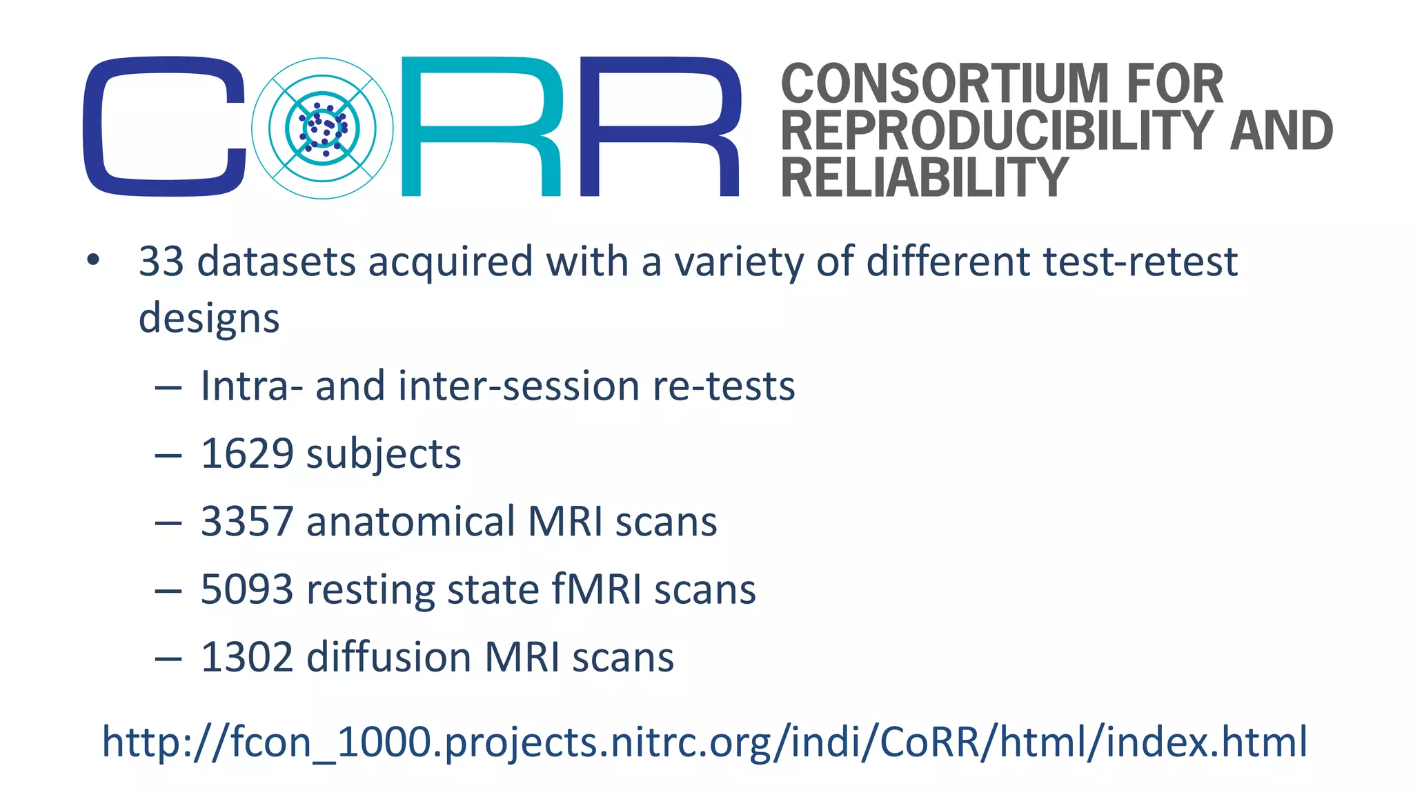 • 33 datasets acquired with a variety of different test-retest
designs
– Intra- and inter-session re-tests
– 1629 subjects
– 3357 anatomical MRI scans
– 5093 resting state fMRI scans
– 1302 diffusion MRI scans
http://fcon_1000.projects.nitrc.org/indi/CoRR/html/index.html
 