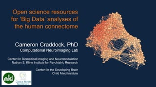 Open science resources
for ‘Big Data’ analyses of
the human connectome
Cameron Craddock, PhD
Computational Neuroimaging Lab
Center for Biomedical Imaging and Neuromodulation
Nathan S. Kline Institute for Psychiatric Research
Center for the Developing Brain
Child Mind Institute
 