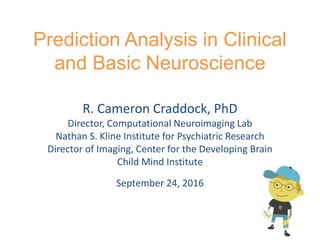 Prediction Analysis in Clinical
and Basic Neuroscience
R. Cameron Craddock, PhD
Director, Computational Neuroimaging Lab
Nathan S. Kline Institute for Psychiatric Research
Director of Imaging, Center for the Developing Brain
Child Mind Institute
September 24, 2016
 