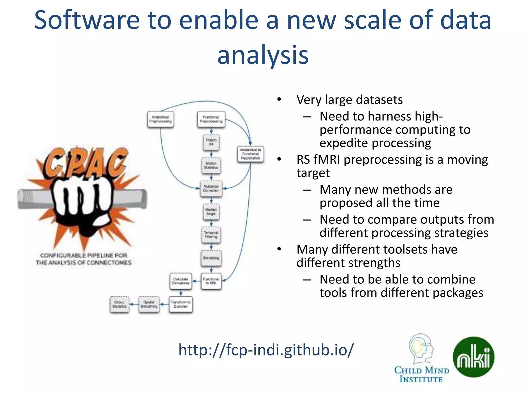 Software to enable a new scale of data
analysis
• Very large datasets
– Need to harness high-
performance computing to
expedite processing
• RS fMRI preprocessing is a moving
target
– Many new methods are
proposed all the time
– Need to compare outputs from
different processing strategies
• Many different toolsets have
different strengths
– Need to be able to combine
tools from different packages
http://fcp-indi.github.io/
 