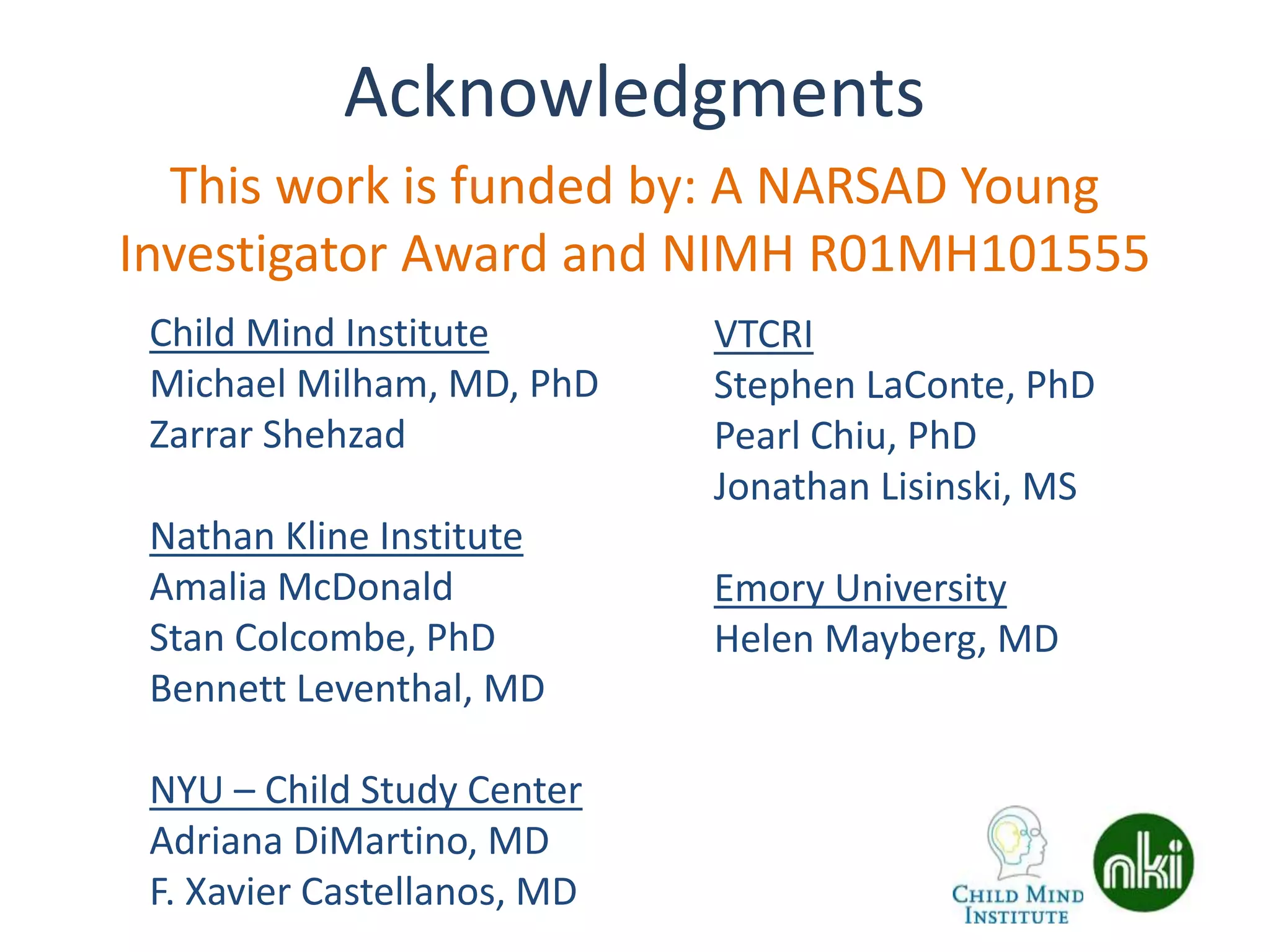 Acknowledgments
Child Mind Institute
Michael Milham, MD, PhD
Zarrar Shehzad
Nathan Kline Institute
Amalia McDonald
Stan Colcombe, PhD
Bennett Leventhal, MD
NYU – Child Study Center
Adriana DiMartino, MD
F. Xavier Castellanos, MD
VTCRI
Stephen LaConte, PhD
Pearl Chiu, PhD
Jonathan Lisinski, MS
Emory University
Helen Mayberg, MD
This work is funded by: A NARSAD Young
Investigator Award and NIMH R01MH101555
 