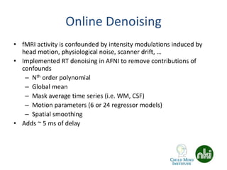 Online Denoising
• fMRI activity is confounded by intensity modulations induced by
head motion, physiological noise, scanner drift, …
• Implemented RT denoising in AFNI to remove contributions of
confounds
– Nth order polynomial
– Global mean
– Mask average time series (i.e. WM, CSF)
– Motion parameters (6 or 24 regressor models)
– Spatial smoothing
• Adds ~ 5 ms of delay
 