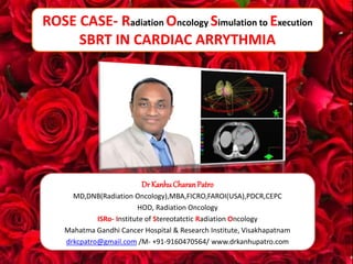 1
ROSE CASE- Radiation Oncology Simulation to Execution
SBRT IN CARDIAC ARRYTHMIA
Dr KanhuCharanPatro
MD,DNB(Radiation Oncology),MBA,FICRO,FAROI(USA),PDCR,CEPC
HOD, Radiation Oncology
ISRo- Institute of Stereotatctic Radiation Oncology
Mahatma Gandhi Cancer Hospital & Research Institute, Visakhapatnam
drkcpatro@gmail.com /M- +91-9160470564/ www.drkanhupatro.com
 