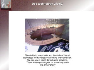 Use technology wisely. The ability to make tools and the state of the art  technology we have today is nothing to be afraid of.  We can use it wisely to find good solutions.  “ There are no passengers on spaceship earth.  We are all crew.” 