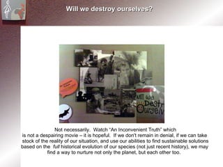 Will we destroy ourselves? Not necessarily.  Watch “An Inconvenient Truth” which is not a despairing movie – it is hopeful.  If we don't remain in denial, if we can take  stock of the reality of our situation, and use our abilities to find sustainable solutions based on the  full  historical evolution of our species (not just recent history), we may  find a way to nurture not only the planet, but each other too.  