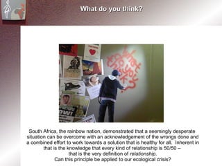 What do you think? South Africa, the rainbow nation, demonstrated that a seemingly desperate  situation can be overcome with an acknowledgement of the wrongs done and a combined effort to work towards a solution that is healthy for all.  Inherent in that is the knowledge that every kind of relationship is 50/50 –  that is the very definition of  relationship . Can this principle be applied to our ecological crisis? 