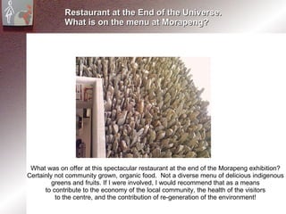Restaurant at the End of the Universe. What is on the menu at Morapeng? What was on offer at this spectacular restaurant at the end of the Morapeng exhibition? Certainly not community grown, organic food.  Not a diverse menu of delicious indigenous greens and fruits. If I were involved, I would recommend that as a means to contribute to the economy of the local community, the health of the visitors to the centre, and the contribution of re-generation of the environment! 