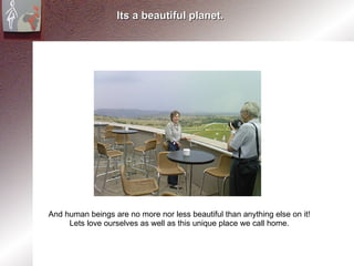 Its a beautiful planet. And human beings are no more nor less beautiful than anything else on it! Lets love ourselves as well as this unique place we call home. 