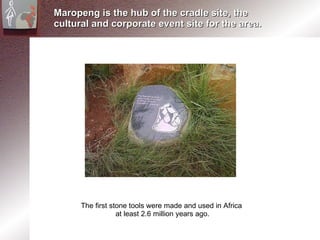 Maropeng is the hub of the cradle site, the cultural and corporate event site for the area. The first stone tools were made and used in Africa  at least 2.6 million years ago. 
