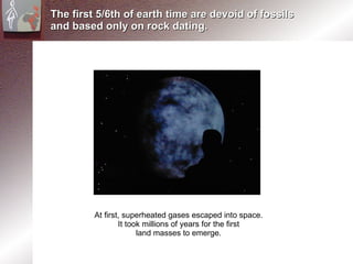 The first 5/6th of earth time are devoid of fossils and based only on rock dating.  At first, superheated gases escaped into space. It took millions of years for the first  land masses to emerge. 