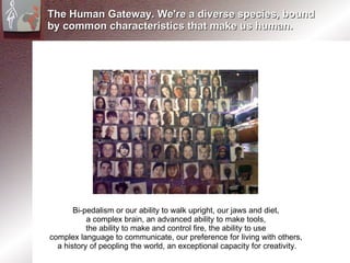 The Human Gateway. We're a diverse species, bound by common characteristics that make us human. Bi-pedalism or our ability to walk upright, our jaws and diet,  a complex brain, an advanced ability to make tools,  the ability to make and control fire, the ability to use  complex language to communicate, our preference for living with others,  a history of peopling the world, an exceptional capacity for creativity. 
