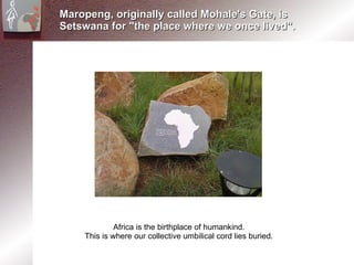 Maropeng, originally called Mohale's Gate, is Setswana for &quot;the place where we once lived&quot;. Africa is the birthplace of humankind. This is where our collective umbilical cord lies buried. 