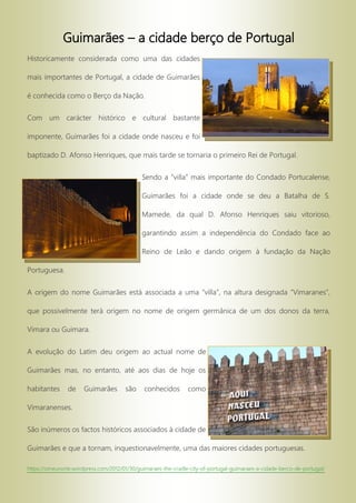 Guimarães – a cidade berço de Portugal
Historicamente considerada como uma das cidades
mais importantes de Portugal, a cidade de Guimarães
é conhecida como o Berço da Nação.
Com um carácter histórico e cultural bastante
imponente, Guimarães foi a cidade onde nasceu e foi
baptizado D. Afonso Henriques, que mais tarde se tornaria o primeiro Rei de Portugal.
Sendo a “villa” mais importante do Condado Portucalense,
Guimarães foi a cidade onde se deu a Batalha de S.
Mamede, da qual D. Afonso Henriques saiu vitorioso,
garantindo assim a independência do Condado face ao
Reino de Leão e dando origem à fundação da Nação
Portuguesa.
A origem do nome Guimarães está associada a uma “villa”, na altura designada “Vimaranes”,
que possivelmente terá origem no nome de origem germânica de um dos donos da terra,
Vimara ou Guimara.
A evolução do Latim deu origem ao actual nome de
Guimarães mas, no entanto, até aos dias de hoje os
habitantes de Guimarães são conhecidos como
Vimaranenses.
São inúmeros os factos históricos associados à cidade de
Guimarães e que a tornam, inquestionavelmente, uma das maiores cidades portuguesas.
https://omeunorte.wordpress.com/2012/01/30/guimaraes-the-cradle-city-of-portugal-guimaraes-a-cidade-berco-de-portugal/
 