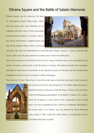 Oliveira Square and the Battle of Salado Memorial
Oliveira Square, was for centuries, the heart
of vimaranense burgo. Many kings, noble-
men and priors who were members of the
Collegiate left tthe mark of their personality
and their zeal recorded in its stones. The his-
tory of the monuments is largely known and
they fit this pleasant Plaza, which in previous
centuries, had seen the development of porched-style houses, made of wood, protected with
stucco, which over the years became run-down and in need of modifications.
Here in the Square you will find the Church of our Lady of Oliveira built on the foundations of a
former monastery, dating back to the IX century. Countess Mumadona founded this monastery,
dedicated to Saint Mary of Guimarães. It was rebuilt by Count D. Henrique and was turned into a
Collegiate by the first king of Portugal D. Afonso Henriques.
The Church of N. Sra. Oliveira has in front of its main door a historical monument that is unique in
the country for its form and architecture. The Salado Memorial was or-
dered to be built in the year of 1342 by King D. Afonso IV to commem-
orate the Portuguese participation in the Battle of Salado. It is a monu-
ment full of beauty, a cross vault of rock, supported by four arches
that in turn are supported by four columns or pedestals, decorated in
the roman style. In its interior, you may admire the lavish limestone
cross, made in 1342, a gift from Pero Esteves, a businessman born in
Guimarães that lived in Lisbon.
 