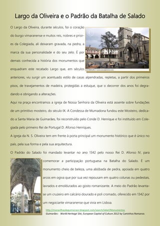 Largo da Oliveira e o Padrão da Batalha de Salado
O Largo da Oliveira, durante séculos, foi o coração
do burgo vimaranense e muitos reis, nobres e prior-
es da Colegiada, ali deixaram gravada, na pedra, a
marca da sua personalidade e do seu zelo. É por
demais conhecida a história dos monumentos que
enquadram este recatado Largo que, em séculos
anteriores, viu surgir um acentuado estilo de casas alpendradas, repletas, a partir dos primeiros
pisos, de travejamentos de madeira, protegidas a estuque, que o decorrer dos anos foi degra-
dando e obrigando a alterações.
Aqui na praça encontramos a igreja de Nossa Senhora da Oliveira está assente sobre fundações
de um primitivo mosteiro, do século IX. A Condessa de Mumadona fundou este Mosteiro, dedica-
do a Santa Maria de Guimarães, foi reconstruído pelo Conde D. Henrique e foi instituído em Cole-
giada pelo primeiro Rei de Portugal D. Afonso Henriques.
A igreja da N. S. Oliveira tem em frente à porta principal um monumento histórico que é único no
país, pela sua forma e pela sua arquitectura.
O Padrão do Salado foi mandado levantar no ano 1342 pelo nosso Rei D. Afonso IV, para
comemorar a participação portuguesa na Batalha do Salado. É um
monumento cheio de beleza, uma abóbada de pedra, apoiada em quatro
arcos em ogiva que por sua vez repousam em quatro colunas ou pedestais,
lavrados e emoldurados ao gosto romanizante. A meio do Padrão levanta-
se um cruzeiro em calcário dourado e poli cromado, oferecido em 1342 por
um negociante vimaranense que vivia em Lisboa.
http://maravilhasdeguimaraes.blogspot.com/search/label/Monumentos
Guimarães - World Heritage Site, European Capital of Culture 2012 by Caminhos Romanos
 