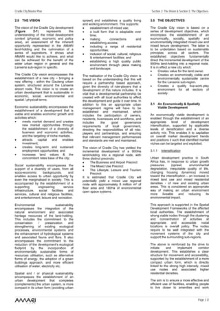 Cradle City Master Plan                                                                             Section 2: The Vision & Section 3: The Objectives

2.0 THE VISION                                     sprawl) and establishes a quality living        3.0 THE OBJECTIVES
                                                   and working environment. This supports:
The vision of the Cradle City development          •    establishment of mixed use;                The Cradle City vision is based on a
(Figure       2-1)     represents     the          •    a built form that is adaptable over        series of development objectives, which
understanding of the initial development                time;                                      encompass the establishment of an
context (physical, economic and policy             •    making         connections           and   economically, socially, spatially and
wise), an assessment of the inherent                    establishing access;                       environmentally integrated mixed use and
opportunity represented in the AMARI               •    including a range of residential           mixed tenure development. The latter is
land-holding and the culmination of a                   opportunities;                             to be undertaken based on sustainable
series of aspirations. It shows what               •    inclusion of social, cultural, religious   principles across all sectors. The
AMARI would like to achieve, and what                   & entertainment facilities; and            established objectives fundamentally
can be achieved for the benefit of the             •    establishing a high quality public         direct the incremental development of the
wider urban region in general and the                   environment through place making           900Ha land-holding into a regional node.
Lanseria sub-region in specific.                        and landscape.                             It is in effect a new city which:
                                                                                                   •       Creates value for the land owner.
The Cradle City vision encompasses the             The realisation of the Cradle City vision is    •       Creates an economically viable and
establishment of a new city – bringing a           based on the understanding that this will               environmentally sustainable centre
new offering - within the Gauteng urban            require a partnership based approach,                   for the Lanseria sub-region.
system, structured around the Lanseria             given the diversity of role-players that a      •       Creates a quality live-work-play
airport node. This vision is to create an          development of this nature includes. It is              environment for all sectors of
urban development that is sustainable in           vital that a developmental partnership be               society.
economic, social, environmental and                created with all local authorities to effect
spatial / physical terms.                          the development and guide it over time. In
                                                   addition to this an appropriate urban           3.1 An Economically & Spatially
Economic sustainability encompasses the            management regime will have to be                   Viable Development
establishment of a development that is             established and maintained, which
viable and enables economic growth and             includes the participation of owners,           An economically viable development is
activities which:                                  residents, businesses and workforce, and        enabled through the establishment of an
•     meets market demand and creates              includes      the    good       governance      appropriate      level  of     development
      new market opportunities through             requirements of local government,               intensification, supported by applicable
      the establishment of a diversity of          directing the responsibilities of all role-     levels of densification and a diverse
      business and economic activities,            players and partnerships, and ensuring          activity mix. This enables it to capitalise
      and the targeting of niche markets;          that relevant management performances           on overall market development trends
•     attracts    capital   and    enables         and standards are met and maintained.           and positions it such that identified market
      investment;                                                                                  niches can be targeted and exploited.
•     creates long-term and sustained              The vision of Cradle City has yielded the
      employment opportunities; and                incremental development of a 900Ha              3.1.1    Intensification
•     increases land values & the                  land-holding into a regional node, with
      concomitant rates base of the city;          three distinct precincts:                       Urban development practice in South
                                                   •     The Business and Airport Precinct         Africa has, in response to urban growth
Social sustainability encompasses the              •     The Mixed Use Precinct                    pressures       (sprawl,      environmental
support of a diversity of users, from all          •     The Lifestyle, Leisure and Tourism        degradation, inequitable quality of life,
socio-economic      backgrounds,         and             Precinct                                  changing housing dynamics) moved
enables access to urban opportunity by             It is estimated that Cradle City will           toward the intensification – an increase in
even the marginalised in society. This is          potentially yield a mixed use regional          mixed land use and mixed residential
accompanied by the establishment of a              node with approximately 8 million m² of         densities - of new and existing urban
supporting       engineering          service      floor area and 180Ha of environmental           areas. This is considered an appropriate
infrastructure,   social   facilities    and       open space systems.                             way of making an urban environment
services, cultural and religious facilities,                                                       more     liveable    and     reducing   its
and entertainment, leisure and recreation.                                                         environmental impact.

Environmental                     sustainability                                                   This approach is supported in the Spatial
encompasses the integration of the                                                                 Development Frameworks of the affected
natural environment and associated                                                                 local authorities. The establishment of
heritage resources of the land-holding.                                                            strong viable nodes through the clustering
This includes the commitment to the                                                                and concentration of activities at
conservation       /     preservation      and                                                     appropriate     and   accessible    nodal
strengthening of existing ecological                                                               locations is overall policy. The nodes
processes, environmental systems and                                                               require to be well integrated with the
the enhancement of hydrological systems                                                            movement systems of the city and
and associated fauna and flora. It also                                                            support the surrounding sub-regions.
encompasses the commitment to the
reduction of the development’s ecological                                                          The above is reinforced by the drive to
footprint by the incorporation of                                                                  initiate    and      implement     corridor
environmentally sustainable forms of                                                               development. This establishes a clear
resources utilisation, such as alternative                                                         structure for movement and accessibility,
forms of energy, the adoption of a green                                                           supported by the establishment of a more
buildings approach, and more efficient                                                             compact urban form, which is directly
utilisation of water, electricity etc.                                                             linked to the strong high intensity, mixed
                                                                                                   use nodes and associated higher
Spatial and / or physical sustainability                                                           residential densities.
encompasses the establishment of an
urban development that completes                                                                   The aim is to ensure a more effective and
(complements) the urban system, is more                                                            efficient use of facilities, enabling people
compact in its urban form (avoiding urban                                                          to live closer to amenities and work


                                                                                                                                            Page 2 /2
 