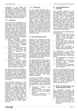 Cradle City Master Plan                                                                           Section 2: The Vision & Section 3: The Objectives

opportunities. It also enables the               3.1.3   Diversification                         3.3 An Integrated Movement
management, maintenance, protection                                                                  Framework
and expansion of the significant public          For the optimal functioning of a
and private sector investment in services        development of this nature an appropriate       The movement framework of the
and infrastructure within a typical node.        diversity of land use activities should be      development determines its connectivity
This intensification approach is to be           established. This begins with those land        and accessibility, which in turn affects
driven by economic and environmental             uses that meet daily needs of residents         uses and activities, density, security and
sustainability to ensure that people are         and its workforce. Integrated with that         the impact of the development on
living in harmony with the environment.          should be a diverse range of secondary          adjoining     areas.     The      structural
                                                 activities, such as social support and          components of the movement framework
3.1.2    Densification                           public     facilities  (education,   health,    are the hierarchy of movement routes, the
                                                 religious), as well as public space and         associated intersections, access points
Hand in hand with intensification, is an         recreation areas. The business and retail       and crossings, cycle ways and the
appropriate level of overall densification.      activities to be promoted are informed by       pedestrian pathways (separate and / or
The number of people attracted to and            the urban and regional context of the           sidewalks), whist the individual activities
living within an urban environment,              development, and possibly a particular          and components comprise walking,
combined with their skills, knowledge and        activity or mix that gives the development      cycling, vehicular transport (commercial
disposable income, creates the potential         a focus, which reinforces the vision and        and private) and public transport.
economic market and creates the                  particular identity that is being sought,
required support threshold for amenities,        strengthens its position and role in the        A successful movement framework for the
services and facilities. In general terms,       wider urban context.                            development will:
the higher the population density in an                                                          •    provide a maximum choice for how
urban area, the better for the potential                                                              people will make their journeys
market threshold. The benefits of seeking        3.2 A Sustainable Environment                        (walking, cycling, motor-driven /
higher density levels include:                                                                        vehicular, and various modes of
•     Social:      Encouraging        positive   Conserving and enhancing the natural                 public transport);
      interaction and diversity, improving       environment, water systems and open             •    provides good access, taking into
      the viability of, and access to,           space systems form an integral part of the           account the kinds of movement that
      community services, and enabling           development of an urban environment.                 are generated within and for the
      more      and     better     integrated    This enables the integration and most                development; and
      residential development.                   effective utilisation of the urban area’s       •    establish clear connections to
•     Economic: Enhancing the economic           existing and future physical and natural             existing routes, local facilities and
      viability of development, and              resources. In general terms the open                 neighbouring nodes and activities.
      providing economies of scale with          space systems should support a range of
      regard      to   infrastructure    and     ecological,     social   and    institutional   The establishment of an efficient
      amenities                                  functions, which conserve and enhance           movement system is included in the
•     Transport: Supports public transport,      the urban environment’s natural heritage,       Spatial Development Frameworks of the
      reduces car travel and parking             and contributes to the establishment of a       affected local authorities. In general these
      demand, and makes underground /            sustainable living and urban environment        include:
      basement          parking         more     that supports human activities.                 •     The establishment of an Integrated
      economically viable.                                                                             Transport Plan.
•     Environmental: Increases energy            This approach forms an integral part of         •     The establishment of a road network
      efficiency,    decreases       resource    the Spatial Development Frameworks of                 hierarchy       and        associated
      consumption, potentially reduces           the affected local authorities. All have              management guidelines.
      pollution, preserves and helps fund        proposed Metropolitan Open Space                •     The establishment of appropriate
      the maintenance of public open             Systems with associated Environmental                 public transport infrastructure (bus,
      space and reduces urban sprawl.            Management Plans. The metropolitan                    rail and comb-taxi).
                                                 open space systems aim to establish an
To avoid the negative socio-economic             inter-connected and managed network of          The City of Johannesburg’s SDF states
and spatial impacts of over-densification,       open spaces that support interactions           that the “movement strategy is premised
the approach should be design-led,               between social, economic and ecological         on the provision and maintenance of a
underpinned by urban design principles           activities, sustaining and enhancing both       highly accessible movement system and
and design guidelines, concentrating on a        ecological     processes    and    human        network that supports a range of modes
sustainable and viable urban quality.            settlements (JMOSS).                            (road and rail, public and private) and
Urban market trends should be taken into                                                         activities at various levels, intensity and
account but must not necessarily dictate         In general, where identified areas have a       scale. It specifically endorses the
the outcome.                                     high conservation and / or recreation           promotion of the public transport as the
                                                 potential, the principle is that open space     means to increase accessibility of
This densification objective is also             and environmental considerations should         opportunities to all city users.”
supported in the Spatial Development             take precedence over development
Frameworks of the affected local                 considerations. This applies in particular
authorities. In general the active               to:                                             3.4 Mixed Use, Mixed Density and
densification of strategic locations within      •    Ecologically        sensitive      and         Supporting Social Facilities
the city area (in and around nodes, along             endangered areas.
mobility and transportation routes) is           •    Where the open space system                The       development    proposes       the
promoted to accommodate demand in                     requires to be linked to re-establish      establishment of a mixed use and mixed
close proximity to existing economic                  continuity.                                density development, with an appropriate
opportunities and infrastructure. This also      •    Where the restoration of the               level of supporting social facilities and
avoids increased urban sprawl and                     ecological balance is required.            services. The benefits of this mixed use
enables the re-structuring of the urban                                                          and mixed density approach include:
environment.      The    densification    is                                                     •     More convenient access to facilities.
supported through the establishment of                                                           •     Potentially reduced travel-to-work
clear principles and density design                                                                    trips in terms of time and / or
guidelines.                                                                                            distance, reducing congestion and
                                                                                                       time delays.


                                                                                                                                          Page 3 /1
 