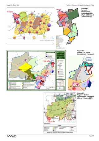 Cradle City Master Plan   Section 4: Alignment with Spatial Development Policy

                                                      Figure 4-1:
                                                      Lanseria
                                                      Development
                                                      Framework 2020
                                                      (April 2008, City of
                                                      Johannesburg)




                                              Figure 4-2:
                                              Mogale City Spatial
                                              Development Framework




                                              Figure 4-3:
                                              Region 5 Spatial
                                              Development Framework
                                              (City of Tshwane SDF)




                                                                    Page 4 /1
 