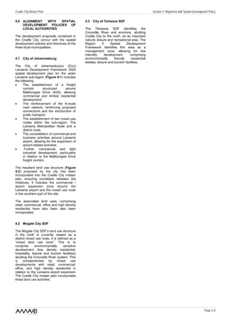 Cradle City Master Plan                                                                       Section 4: Alignment with Spatial Development Policy

4.0 ALIGNMENT   WITH  SPATIAL                  4.3 City of Tshwane SDF
    DEVELOPMENT POLICIES OF
    LOCAL AUTHORITIES                          The Tshwane SDF identifies the
                                               Crocodile River and environs, abutting
The development proposals contained in         Cradle City to the north, as an important
the Cradle City concur with the spatial        natural, leisure and recreational area. The
development policies and directives of the     Region       5     Spatial    Development
three local municipalities.                    Framework identifies this area as a
                                               management zone, allowing for low
                                               intensity      development,     comprising
4.1 City of Johannesburg:                      environmentally      friendly    residential
                                               estates, leisure and tourism facilities.
The City of Johannesburg’s (CoJ)
Lanseria Development Framework 2020
spatial development plan for the wider
Lanseria sub-region (Figure 4-1) includes
the following:
•     The establishment of a freight
      corridor       structured      around
      Malibongwe Drive (K29), allowing
      commercial and limited residential
      development.
•     The reinforcement of the K-route
      road network; reinforcing proposed
      connections and the introduction of
      public transport.
•     The establishment of two mixed use
      nodes within the sub-region: The
      Lanseria Metropolitan Node and a
      district node.
•     The consolidation of commercial and
      business activities around Lanseria
      airport, allowing for the expansion of
      airport-related activities.
•      Further commercial and light
      industrial development, particularly
      in relation to the Malibongwe Drive
      freight corridor.

The resultant land use structure (Figure
4-2) proposed by the city has been
incorporated into the Cradle City master
plan, ensuring correlation between the
initiatives. It includes the commercial /
airport expansion zone around the
Lanseria airport and the mixed use node
in the southern part of the site.

The associated land uses, comprising
retail, commercial, office and high density
residential have also been also been
incorporated.


4.2 Mogale City SDF

The Mogale City SDF’s land use structure
in the north is currently viewed as a
district mixed use node, it is defined as a
“mixed land use zone”. This is to
comprise       environmentally     sensitive
development (low density residential,
hospitality, leisure and tourism facilities)
abutting the Crocodile River system. This
is    complemented      by    mixed     use
developments with retail, commercial,
office, and high density residential in
relation to the Lanseria airport expansion
The Cradle City master plan incorporates
these land use activities.




                                                                                                                                        Page 4 /2
 