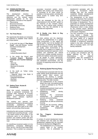 Cradle City Master Plan                                                                           Section 5: Consolidating the Development Direction

5.0 CONSOLIDATING THE                           secondary movement system, which,                       development synergies with the
    DEVELOPMENT DIRECTION                       together with existing road infrastructure              Cradle     of     Humankind       World
                                                is connected at as many points as                       Heritage Site and the existing
The      development         direction     is   possible on the loop system, providing the              residential lifestyle developments
consolidated      from    the    established    critical access to sustain long term                    and leisure / tourism activities.
objectives and the outlined spatial             development.                                      •     The development of the Airport
development policies of the local                                                                       Gateway & Business Park (Lanseria
municipalities. It focuses on five aspects:     There are proposals by the City of                      Business Park), a component of the
•    Placemaking                                Johannesburg to link the BRT system to                  first phase of development. This is
•    Movement & Access                          the entrance of the Lanseria airport,                   predicated on existing development
•    Sustainable Community                      giving the land holding public transport                rights and the proximity of services
•    Realising Policy                           access. This has the potential to be                    infrastructure which is also utilised
•    Development Catalysts                      extended and augmented.                                 by the Lanseria airport. Services
                                                                                                        support to expansion & development
                                                                                                        of the airport, integration
5.1 The Three Places                            5.3 A Quality Live, Work & Play                   •     The first component of the Urban
                                                    Environment                                         Living Centre – lifestyle… the
The opportunity that stands out comprises                                                               provision the beginnings of a mixed
the potential to establish three distinct       All urban policies and the objectives                   use node, based on a regional
and unique places:                              promote the establishment of a quality                  shopping, the current lack of which
                                                urban environment. In this regard the                   frustrates a burgeoning residential
•     In the north the idea of “The Green       desired quality must not be equated with                market in the area, combined with
      Coast” area with lifestyle, tourism       high income, i.e. implying that quality can             office & business space, and high
      and leisure development:                  only be achieved in such areas. Rather,                 density residential
      - Lifestyle                               the quality urban environment to be
      - Cultural Heritage                       achieved here is based on a holistic and
      - Tourism                                 sustainable development approach, which           The development direction outlined herein
      - Leisure-Recreation-Sport                protects and enhances the natural                 is in synergy and compliance with the
                                                environment, enables sensible economic            spatial planning by the City of
•     In the center the Airport area            growth and realises social justice (access        Johannesburg        and          adjacent
      “Lanseria Airport,      Business,         for all people to urban opportunity,              municipalities. How the compliance is
      Industrial, and Tourism Gateway”          accommodating a diversity of activities           achieved is outlined in the following
      area:                                     and residential environments, and the             section.
      - Aero city                               provision of supporting social and cultural
      - Health City                             facilities).
      - Business & Industrial
      - Hotels
                                                5.4 Realising Spatial Planning Policy
•     In the south an “Urban Living
                                                The development proposals both from the
      Centre” area:
                                                public sphere (local government) and the
      - Regional Mixed Use Node &
                                                private sphere (land owners and
      Commercial Centre
                                                developers) are working in synergy,
      - Integrated Residential
                                                affording the opportunity to realise spatial
      - Business
                                                planning policy. The latter includes:
      - Industrial
                                                •     The establishment of the Lanseria
                                                      Mixed Use node, kick-starting phase
5.2 Getting There: Access &                           1 which is estimated to be 70% of
    Connectivity                                      the land area.
                                                •     Establishing peripheral mixed use to
Albeit that current connectivity and                  regional and district nodes.
access is somewhat constrained, the             •     Establishing       mixed         density
proposed PWV freeways & K-routes                      development.
establish a comprehensive movement              •     Realising       the         incremental
lattice,  which   releases significant                development       of     infrastructure
development potential.                                services and social facilities.
                                                •     Realising      mixed          residential
The     existing   and     planned     road           development, as well as inclusionary
infrastructure connects to the land-holding           housing.
peripherally,     establishing     strategic    •     Growing the city economy, yielding
connections with other parts of the urban             an increased rates base and
system, and providing critical access.                establishing              employment
                                                      opportunities.
Unlocking the site’s access is achieved by
a central spine (punching through – under
- the Airport would be first prize). If the     5.5 The     Triggers:          Development
continuous spine is not achieved, the               Catalysts
southern and northern portion will each
have a central spine and associated loop        A number of current development trends
road.                                           and initiatives form the basis for three
                                                development catalysts that can kick-start
An overall loop movement system is to be        the physical development (Figure 5-1):
established,    comprising    Malibongwe        •    The establishment of a Tourism and
Drive, the K31, the K215 and Cedar Road              Leisure Node in the northern
extension. This is overlain by a proposed            precinct. This is predicated on


                                                                                                                                          Page 5 /2
 