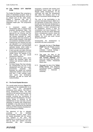 Cradle City Master Plan                                                                         Section 6: The Development Plan

6.0 THE CRADLE            CITY    MASTER        topography, combined with existing (and
    PLAN                                        proclaimed) nature areas, as well as
                                                lifestyle estate developments. To the
The Cradle City Master Plan comprises a         north-west and west the development
series of interrelated sub-plans. Each of       falls within the interface zone of the
these have their particular focus, yet form     Cradle of Humankind World Heritage site.
an integral part of the wider whole,
fulfilling a particular role, that in           The core of the land-holding is the
combination form a co-ordinated and             Lanseria International Airport. Albeit not in
integrated master plan. The components          the ownership of Amari land, it forms the
include:                                        knuckle around which the development is
                                                taking place. The benefits are the existing
•     A       movement        system     and    infrastructure to which connections can
      transportation plan, in support of the    be established, forming a base for
      proposed development rights. This         consolidation and future expansion. The
      is in support of current transport        constraints are that the airport effectively
      planning by the Province and the          forms a development vacuum, where the
      affected three municipalities. They       edges can be intensified and links
      will indicate proposals for roads,        between the north and south formed
      road reserves and cross sections, as      along its perimeter.
      well as public transport, cycle paths
      and pedestrian sidewalks and paths.       Consequently       the   development       is
•     Underpinning and directing the land       structured into three components:
      use allocation is an Environmental
      Impact Assessment, and associated         6.1.1   The north; the idea of “The Green
      specialist studies, which outline a               Coast” area with lifestyle, tourism
      series of environmental principles.               and       leisure    development
•     A land use plan and rights informed               (Lifestyle / Cultural Heritage /
      by specialist investigations of current           Leisure-Recreation-Sport).
      market trends, the capacity of the
      land holding, and the overall             6.1.2   The core; the idea of the
      development objectives.                           “Lanseria Business Industrial,
•     Engineering services plans which                  and Tourism Gateway” area
      support the proposed rights and                   (Aero city / Health City / Business,
      indicate bulk services facilities and             Industrial / Hotels / Residential
      proposals.                                        Mixed Use).
•     An Urban Design Plan that indicates
      key developments and foci of the          6.1.3   The south; the idea of the “Urban
      development and their form, public                Living Centre” area (Regional
      environment          proposals     and            Commercial Centre / Integrated
      illustrates the spatial and physical              Residential    /    Business     /
      relationship between roads and the                Industrial).
      built form. It also includes public
      open space and landscaping
      proposals, as well as social and
      cultural facilities.


6.1 The Overall Spatial Structure

The overall spatial structure (Figure 6-1)
is predicated on the establishment of an
access      matrix     and    sub-regional
connectivity route network. This forms a
strong development lattice. The latter
connects to the existing and planned road
infrastructure at as many points as
possible, providing key connectivity to
sustain long term development. The land-
holding access is achieved by the
establishment of new road links, and the
upgrading of existing road infrastructure,
to establish a ring road around the land-
holding. This is reinforced by the planned
north-south PWV-3 freeway development.
and the existing N14 freeway.

The alignment of this is adjusted
according      to      the      identified
environmentally sensitive areas, which
are closely associated with the various
river systems in the area. The
development is contained in the north and
east by major river systems and their
associated    hilly   and      undulating


                                                                                                                     Page 6 / 2
 