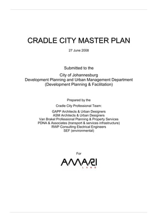 CRADLE CITY MASTER PLAN
                          27 June 2008




                       Submitted to the
                 City of Johannesburg
Development Planning and Urban Management Department
         (Development Planning & Facilitation)


                         Prepared by the
                  Cradle City Professional Team:
               GAPP Architects & Urban Designers
               ASM Architects & Urban Designers
       Van Brakel Professional Planning & Property Services
      PDNA & Associates (transport & services infrastructure)
              RWP Consulting Electrical Engineers
                       SEF (environmental)




                               For
 