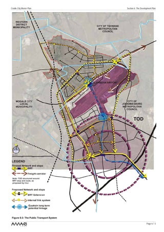 Cradle City Master Plan                    Section 6: The Development Plan




 Note: TOD structured around
 BRT stop and route, as
 proposed by CoJ.




 Figure 6-3: The Public Transport System

                                                                Page 6 / 5
 