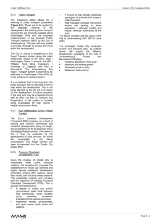 Cradle City Master Plan                                                                       Section 6: The Development Plan

6.2.3    Public Transport                       •    A mixture of high density residential
                                                     typologies, at a density that supports
The movement lattice allows for a                    public transport.
diversity of public transport possibilities     •    Well managed vehicular movement,
(Figure 6-3). These are to be guided by              access and parking, to avoid
the     proposed     phasing      of    the          pedestrian / vehicular conflict and
development, the existing public transport           reduce vehicular dominance of the
services that are presently available along          area.
Malibongwe Drive and the proposed               The above complies with the policy of the
implementation of the Strategic Public          City of Johannesburg SDF 2007/8 (June
Transport Network (BRT) by the City of          2007).
Johannesburg. The plan will thus enable
a diversity of people to access and move        The envisaged Cradle City movement
within the development.                         system and transport plan, as outlined
                                                above, will support the following
The City of Joburg is establishing a Bus        development paradigms of the City of
Rapid Transport system along the major          Johannesburg’s          Growth         and
north-south routes of the R512 (K29 /           Development Strategy:
Malibongwe Drive) / Lanseria; the R511          •    Proactive absorption of the poor.
(William Nicol Drive Extension) /               •    Balanced and shared growth.
Fourways to Diepsloot and links to              •    Facilitated social mobility.
Sunninghill. The Johannesburg Bus               •    Settlement restructuring.
Rapid Transport system is planned to be
extended on Malibongwe Drive (K29) up
to the entrance of Lanseria airport.

It is considered that in the long term, the
public transport will be extended to form a
loop within the development. This is not
being planned by the city but is an option
for the development. A further possibility
in the long term may be a Gautrain link as
well as other rail links to Tshwane and
Krugersdorp. A rail system is currently
being investigated for high volume /
freight transportation flows.

6.2.4    K29 (Malibongwe Drive) Freight
         Corridor

The      CoJ’s     Lanseria     Development
Framework 2020 proposes, as a result of
existing and planned commercial and
industrial developments along its length,
the consolidation of its development into a
fully fledged freight corridor. The caveat is
that it must be supported by the
development of bulk services, for which
the      municipality    is     not   taking
responsibility. This freight corridor has
been incorporated into the Cradle City
Master Plan.

6.2.5    Transport Orientated
         Development (TOD)

Given the impetus of Cradle City to
incorporate viable public           transport
systems, the development proposes the
establishment of mixed use activities and
higher density residential development
particularly around BRT stations, along
their routes, and at future railway stations.
This essentially supports and complies
with the objectives of enabling Transport
Orientated Development (TOD). This is
typically characterised by:
•     A degree of mixed use activity
      (convenience retail, local business
      and commercial, social facilities
      public     amenities,       recreation-
      entertainment & cultural amenities).
•     Pedestrian friendly environments,
      with open space, public parks and
      piazza’s.


                                                                                                                   Page 6 / 6
 