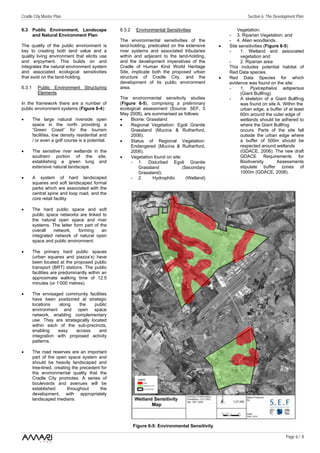 Cradle City Master Plan                                                                                        Section 6: The Development Plan

6.3 Public Environment, Landscape                 6.3.2    Environmental Sensitivities                    Vegetation;
    and Natural Environment Plan                                                                      - 3. Riparian Vegetation; and
                                                  The environmental sensitivities of the              - 4. Alien woodlands.
The quality of the public environment is          land-holding, predicated on the extensive       •   Site sensitivities (Figure 6-5)
key to creating both land value and a             river systems and associated tributaries            -     1. Wetland and associated
quality living environment that elicits use       within and adjacent to the land-holding,                  vegetation and
and enjoyment. This builds on and                 and the development imperatives of the              -     2. Riparian area
integrates the natural environment system         Cradle of Human Kind World Heritage                 This includes potential habitat of
and associated ecological sensitivities           Site, implicate both the proposed urban             Red Data species.
that exist on the land-holding.                   structure of Cradle City, and the               •   Red Data Species for which
                                                  development of its public environment               evidence was found on the site:
6.3.1     Public Environment Structuring          area.                                               -     1. Pyxicephalus adspersus
          Elements                                                                                          (Giant Bullfrog)
                                                  The environmental sensitivity studies               -     A skeleton of a Giant Bullfrog
In the framework there are a number of            (Figure 6-5), comprising a preliminary                    was found on site A. Within the
public environment systems (Figure 6-4):          ecological assessment (Source: SEF, 5                     urban edge, a buffer of at least
                                                  May 2008), are summarised as follows:                     60m around the outer edge of
•       The large natural riverside open          •    Biome: Grassland                                     wetlands should be adhered to
        space in the north providing a            •    Regional Vegetation: Egoli Granite                   where the Giant Bullfrog
        “Green Coast” for the tourism                  Grassland (Mucina & Rutherford,                      occurs. Parts of the site fall
        facilities, low density residential and        2006).                                               outside the urban edge where
        / or even a golf course is a potential.   •    Status of Regional Vegetation:                       a buffer of 500m should be
                                                       Endangered (Mucina & Rutherford,                     respected around wetlands
•       The sensitive river wetlands in the            2006).                                               (GDACE, 2006). The new draft
        southern portion of the site,             •    Vegetation found on site:                            GDACE Requirements for
        establishing a green lung and                  - 1. Disturbed Egoli Granite                         Biodiversity       Assessments
        extensive natural landscape.                       Grassland             (Secondary                 stipulate buffer zones of
                                                           Grassland);                                      1000m (GDACE, 2008).
•       A system of hard landscaped                    - 2.      Hydrophilic       (Wetland)
        squares and soft landscaped formal
        parks which are associated with the
        central spine and loop road, and the
        core retail facility.

•       The hard public space and soft
        public space networks are linked to
        the natural open space and river
        systems. The latter form part of the
        overall   network,     forming    an
        integrated network of natural open
        space and public environment.

•       The primary hard public spaces
        (urban squares and piazza’s) have
        been located at the proposed public
        transport (BRT) stations. The public
        facilities are predominantly within an
        approximate walking time of 12.5
        minutes (or 1’000 metres).

•       The envisaged community facilities
        have been positioned at strategic
        locations    along   the      public
        environment and open space
        network, enabling complementary
        use. They are strategically located
        within each of the sub-precincts,
        enabling    easy    access      and
        integration with proposed activity
        patterns.

•       The road reserves are an important
        part of the open space system and
        should be heavily landscaped and
        tree-lined, creating the precedent for
        the environmental quality that the
        Cradle City promotes. A series of
        boulevards and avenues will be
        established        throughout     the
        development, with appropriately
        landscaped medians.




                                                          Figure 6-5: Environmental Sensitivity

                                                                                                                                    Page 6 / 8
 