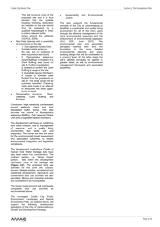 Cradle City Master Plan                                                                      Section 6: The Development Plan

           This will consume most of the        •    Sustainability   and   Environmental
           proposed site and it is thus              Justice
           advised that the suitable
           foraging, breeding, aestivation      The plan supports the fundamental
           etc habitats on the site should      principle of the City of Johannesburg to
           thus be assessed by a                establish a sustainable and quality living
           qualified herpetologist in order     environment for all of the city’s users
           to inform relevant buffer            through the effective management of the
           zones around the wetlands            city’s environmental resources and the
           (GDACE, 2008).                       enforcement of environmental legislation
•     Red Data Species with a possibility       (CoJ      SDF,    June      2007).    The
      of occurrence on the site:                environmental plan and associated
      -    1. Tyto capensis (Grass Owl).        principles outlined here form the
      -    Suitable habitat exists on           foundation to the more detailed
           the site, but no evidence of         environmental planning and green
           their occurrence was found.          building design that will be undertaken at
      -    2. Pyxicephalus adspersus            a precinct level. At the latter stage the
           (Giant Bullfrog). A skeleton of a    city’s JMOSS principles be applied in
           Giant Bullfrog was found on          greater detail, as will its environmental
           site A. Further investigation        management framework and associated
           is needed to confirm the Giant       guidelines.
           Bullfrog’s usage of the site.
      -    3. Eupodotis specie (Korhaan).
           A couple of Korhaan were
           flushed from the grasslands on
           site B. The birds could not be
           positively identified. Follow-up
           visits were made in an attempt
           to encounter the birds again,
           but to no avail.
•     Conservation concerns:           River,
      wetlands,     Giant    Bullfrog    and
      Korhaan

Conclusion: High sensitivity concentrated
around wetlands, rivers and their
associated buffer zones. This also
includes the habitat of Pyxicephalus
adspersus Bullfrog, Tyto capensis (Grass
Owl) and a Eupodotis specie (Korhaan).

The development will focus on combining
land value creation, tied to management
of resource, and a quality living
environment that elicits use and
enjoyment. The former are also the basis
for the environmental impact assessment
and associated outcomes, to enable
environmental integration and legislative
compliance.

The development implications Cradle of
Human Kind World Heritage Site have
also been taken into consideration. The
northern section, i.e. ”Green Coast”
portion,    falls within the development
catchment zone of the heritage site
(Figure 6-6). The proposed land use
activities for this zone are: Leisure,
tourism, lifestyle estates, recreational and
residential development. Agriculture and
conservation land use activities are also
permitted. Mining and industrial activities
are considered to be incompatible.

The Green Coast precinct will incorporate
compatible land use activities as
recommended above.

The envisaged Cradle City Public
Environment, Landscape and Natural
Environment Plan, as outlined above, will
support the following development
paradigms of the City of Johannesburg’s
Growth and Development Strategy:


                                                                                                                  Page 6 /10
 