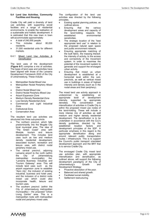 Cradle City Master Plan                                                                              Section 6: The Development Plan

6.4 Land Use Activities, Community                 The configuration of the land use
    Facilities and Housing                         activities was directed by the following
                                                   principles.
Cradle City will yield a diversity of land         •     Existing spatial planning policies, as
use activities, with supporting social                   outlined above.
facilities and a range of residential              •     Ensuring       that      the      various
environments, to enable the realisation of               development areas and capacity of
a sustainable and holistic development. It               the land-holding respects the
is estimated that this new town in town                  established               environmental
will accommodate approximately:                          sensitivities.
•      A total of 240,000 people.                  •     The strategic location of the “best
•      This     includes    about    80,000              appropriate land use” in relation to
       residents.                                        the proposed natural open space
•      31,000 residential units for different            and public environment network.
       markets.                                    •     Ensuring appropriate matching of
                                                         the built fabric, the massing thereof,
6.4.1     Mixed Land Use Activities &                    the intensity of activity, to the access
          Densification                                  and connectivity of the movement
                                                         system. In order to maximise the
The land uses of the development                         potential of the movement system to
(Figure 6-7) comprise a mix of activities.               generate and support the envisaged
The types of land uses and activities have               urban activity.
been aligned with those of the Lanseria            •     Ensuring that mixed us urban
Development Framework 2020 of the City                   development is established at a
of Johannesburg. These include:                          horizontal level within the sub-
                                                         precincts, as well as vertical mixed
•       Metropolitan Nodal Mixed Use                     use in buildings in areas of highest
•       Metropolitan Nodal Periphery Mixed               intensity and density (such as in the
        Use                                              nodal areas and their periphery).
•       District Nodal Mixed Use
•       District Nodal Periphery Mixed Use         The mixed land use activity approach is
•       Airport Expansion Zone                     underpinned         by     establishing     an
•       Medium Density Residential Zone            appropriate      level     of     development
•       Low Density Residential Zone               intensity, supported by appropriate
•       Commercial and Light Industrial            densities.     The      concentration     and
        Zone                                       intensification of activities in Cradle City is
•       Institutional Zone                         within the proposed mixed use nodes of
                                                   the land-holding. These will include a
•       Conservation Area
                                                   more intense mix of activities as well
                                                   medium and higher density residential
The resultant land use activities are
                                                   development. The densification is to be
structured into three sub-precincts:
                                                   undertaken in accordance with the CoJ’s
•     The northern precinct, which falls
                                                   density guidelines, directed by the
      predominantly into the Mogale City
                                                   established       location      factors   and
      local municipal area: The idea of
                                                   development principles of the SDF. A
      “The Green Coast” area with
                                                   particular emphasis in this regard is the
      lifestyle,    tourism    and      leisure
                                                   appropriate densification along and
      development. This includes land
                                                   around relevant public transportation
      uses such as low and medium
                                                   routes / infrastructure. This is to support
      density residential development,
                                                   the Council’s public transport orientated
      associated tourism, recreation and
                                                   development approach and the BRT that
      leisure uses, with district nodal
                                                   is to service Cradle City.
      periphery mixed use.
•     The central precinct, adjoining              The envisaged Cradle City mixed land
      Lanseria airport to the north (within        use activities plan, with appropriate
      the      City      of    Johannesburg        intensification and densification, as
      metropolitan       municipality),     the:   outlined above, will support the following
      “Lanseria Business. Industrial, and          development paradigms of the City of
      Tourism Gateway” area: This will             Johannesburg’s           Growth         and
      include land uses such            as the     Development Strategy:
      airport expansion zone to establish
                                                   •     Proactive absorption of the poor.
      “Aero city”, the inclusion of existing
                                                   •     Balanced and shared growth.
      industrial, business and hotel uses,
      and the inclusion of a district node         •     Facilitated social mobility.
      mixed use which could also                   •     Settlement restructuring.
      incorporate health, leisure and
      tourism uses.
•     The southern precinct: (within the
      City of Johannesburg metropolitan
      municipality) – the proposed “Urban
      Living Centre” area. This is a
      metropolitan node with metropolitan
      nodal and periphery mixed uses.




                                                                                                                          Page 6 /12
 