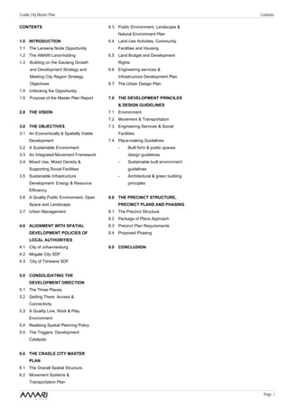 Cradle City Master Plan                                                              Contents

CONTENTS                                  6.3 Public Environment, Landscape &
                                              Natural Environment Plan
1.0 INTRODUCTION                          6.4 Land Use Activities, Community
1.1 The Lanseria Node Opportunity             Facilities and Housing
1.2 The AMARI Land-holding                6.5 Land Budget and Development
1.3   Building on the Gauteng Growth          Rights
      and Development Strategy and        6.6 Engineering services &
      Meeting City Region Strategy            Infrastructure Development Plan
      Objectives                          6.7 The Urban Design Plan
1.4 Unlocking the Opportunity
1.5   Purpose of the Master Plan Report   7.0 THE DEVELOPMENT PRINCILES
                                              & DESIGN GUIDELINES
2.0 THE VISION                            7.1 Environment
                                          7.2 Movement & Transportation
3.0 THE OBJECTIVES                        7.3 Engineering Services & Social
3.1 An Economically & Spatially Viable        Facilities
      Development                         7.4 Place-making Guidelines
3.2 A Sustainable Environment                 -     Built form & public spaces
3.3 An Integrated Movement Framework                design guidelines
3.4 Mixed Use, Mixed Density &                 -    Sustainable built environment
      Supporting Social Facilities                  guidelines
3.5 Sustainable Infrastructure                 -    Architectural & green building
      Development- Energy & Resource                principles
      Efficiency
3.6 A Quality Public Environment, Open    8.0 THE PRECINCT STRUCTURE,
      Space and Landscape                     PRECINCT PLANS AND PHASING
3.7 Urban Management                      8.1 The Precinct Structure
                                          8.2 Package of Plans Approach
4.0 ALIGNMENT WITH SPATIAL                8.3 Precinct Plan Requirements
      DEVELOPMENT POLICIES OF             8.4 Proposed Phasing
      LOCAL AUTHORITIES
4.1 City of Johannesburg                  9.0 CONCLUSION
4.2 Mogale City SDF
4.3   City of Tshwane SDF


5.0 CONSOLIDATING THE
      DEVELOPMENT DIRECTION
5.1 The Three Places
5.2 Getting There: Access &
      Connectivity
5.3 A Quality Live, Work & Play
      Environment
5.4 Realising Spatial Planning Policy
5.5 The Triggers: Development
      Catalysts


6.0 THE CRADLE CITY MASTER
      PLAN
6.1 The Overall Spatial Structure.
6.2 Movement Systems &
      Transportation Plan

                                                                                      Page i
 