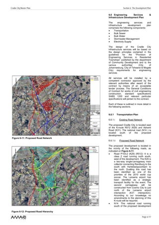 Cradle City Master Plan                                 Section 6: The Development Plan

                                        6.6 Engineering       Services               &
                                        Infrastructure Development Plan

                                        The      engineering       services and
                                        infrastructure       development    plan
                                        comprises the following components:
                                        •     Transportation
                                        •     Bulk Sewer
                                        •     Bulk Water
                                        •     Stormwater Management
                                        •     Electricity Supply

                                        The design of the Cradle City
                                        infrastructure services will be based on
                                        the design principles contained in the
                                        guidelines     for   the   “Provision  of
                                        Engineering Services in Residential
                                        Townships” published by the department
                                        of Community Development and to the
                                        various       authorities’    (City    of
                                        Johannesburg, City of Tshwane & Mogale
                                        City) requirements for engineering
                                        services.

                                        All services will be installed by a
                                        competent contractor approved by the
                                        relevant authorities after award of the
                                        contract by means of an acceptable
                                        tender process. The General Conditions
                                        of Contract for works of civil engineering
                                        construction,    standard       specifications
                                        SABS 1200 and relevant particular
                                        specifications will pertain to the contract.

                                        Each of these is outlined in more detail in
                                        the following sections.


                                        6.6.1      Transportation Plan

                                        6.6.1.i      Existing Road Network

                                        The proposed Cradle City is located east
                                        of the K-route R512 (K29) and Ashanti
                                        Road (K31). The national road (N14 ) is
                                        located   south   of    the    proposed
                                        development.
 Figure 6-11: Proposed Road Network
                                        6.6.1.ii     Proposed Road Network

                                        The proposed development is located in
                                        the vicinity of the following roads, as
                                        indicated on Figure 6-11:
                                        •     Road P103-2 (K29) (R512): It is a
                                              class 2 road running north south,
                                              west of the development. The K29 is
                                              a two-way single-carriageway main
                                              collector connecting Randburg to the
                                              south with Hartebeespoortdam to
                                              the north. Dualling this road has
                                              been identified as one of the
                                              priorities of the 2010 world cup
                                              soccer. The Lanseria airport has
                                              been identified as a strategic
                                              transport facility for the event. The
                                              second      carriageway       will   be
                                              constructed from Cosmo City to just
                                              north of the Lanseria airport
                                              intersection     (K31     intersection).
                                              According to our knowledge no
                                              amendments to the planning of this
                                              K-route will be required.
                                        •     N14: This national road running
                                              south of the proposed development

 Figure 6-12: Proposed Road Hierarchy

                                                                             Page 6 /17
 