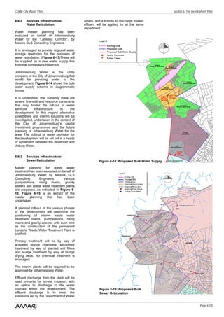 Cradle City Master Plan                                                                           Section 6: The Development Plan

6.6.2    Services Infrastructure-             Affairs, and a license to discharge treated
         Water Reticulation                   effluent will be applied for at the same
                                              department.
Water master planning has been
executed on behalf of Johannesburg
Water for the “Lanseria Corridor”, by
Messrs GLS Consulting Engineers.

It is envisaged to provide regional water
storage reservoirs for the purposes of
water reticulation. (Figure 6-13)These will
be supplied by a new water supply line
from the Sonneglans Reservoir.

Johannesburg Water is the utility
company of the City of Johannesburg that
would be providing water to the
development. Figure 6-14 shows the bulk
water supply scheme in diagrammatic
format.

It is understood that currently there are
severe financial and resource constraints
that may hinder the roll-out of water
services       infrastructure    to     the
development. In this regard alternative
possibilities and interim solutions will be
investigated, undertaken in the context of
the City of Johannesburg’s capital
investment programmes and the future
planning of Johannesburg Water for the
area. The roll-out of water provision for
the development will be set out in a heads
of agreement between the developer and
Joburg Water.


6.6.3    Services Infrastructure-
         Sewer Reticulation                             Figure 6-14: Proposed Bulk Water Supply

Master planning for waste water
treatment has been executed on behalf of
Johannesburg Water by Messrs GLS
Consulting       Engineers.     Various
pumpstations, rising mains, gravity
sewers and waste water treatment plants
are proposed, as indicated in Figure 6-
13. Figure 6-15 is an extract of the
master    planning    that  has   been
undertaken.

A planned roll-out of the various phases
of the development will determine the
positioning of interim waste water
treatment plants, pumpstations, rising
mains and gravity sewers, until such time
as the construction of the permanent
Lanseria Waste Water Treatment Plant is
justified.

Primary treatment will be by way of
activated sludge chambers, secondary
treatment by way of planted soil filters
and sludge treatment by way of sludge
drying beds. No chemical treatment is
envisaged.

The interim plants will be required to be
approved by Johannesburg Water.

Effluent discharge from the plant will be
used primarily for on-site irrigation, with
an option to discharge to the water
courses within the development. The                      Figure 6-15: Proposed Bulk
effluent discharge is to meet the                        Sewer Reticulation
standards set by the Department of Water

                                                                                                                       Page 6 /20
 