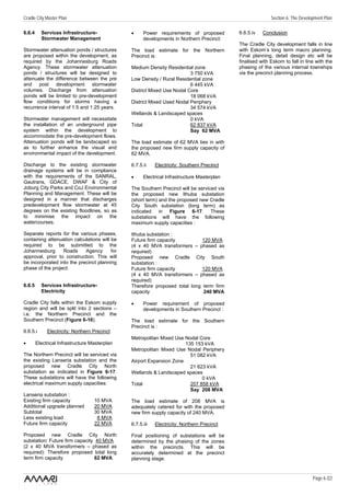 Cradle City Master Plan                                                                                    Section 6: The Development Plan

6.6.4     Services Infrastructure-             •     Power requirements of proposed         6.6.5.iv   Conclusion
          Stormwater Management                      developments in Northern Precinct:
                                                                                            The Cradle City development falls in line
Stormwater attenuation ponds / structures      The load estimate for the Northern           with Eskom’s long term macro planning.
are proposed within the development, as        Precinct is:                                 Final planning, detail design etc will be
required by the Johannesburg Roads                                                          finalised with Eskom to fall in line with the
Agency. These stormwater attenuation           Medium Density Residential zone              phasing of the various internal townships
ponds / structures will be designed to                                   3 750 kVA          via the precinct planning process.
attenuate the difference between the pre       Low Density / Rural Residential zone
and post development stormwater                                          6 445 kVA
volumes. Discharge from attenuation            District Mixed Use Nodal Core
ponds will be limited to pre-development                                 18 068 kVA
flow conditions for storms having a            District Mixed Used Nodal Periphery
recurrence interval of 1:5 and 1:25 years.                               34 574 kVA
                                               Wetlands & Landscaped spaces
Stormwater management will necessitate                                   0 kVA
the installation of an underground pipe        Total                     62 837 kVA
system within the development to                                         Say 62 MVA
accommodate the pre-development flows.
Attenuation ponds will be landscaped so        The load estimate of 62 MVA ties in with
as to further enhance the visual and           the proposed new firm supply capacity of
environmental impact of the development.       62 MVA.

Discharge to the existing stormwater           6.7.5.ii    Electricity: Southern Precinct
drainage systems will be in compliance
with the requirements of the SANRAL,           •     Electrical Infrastructure Masterplan
Gautrans, GDACE, DWAF & City of
Joburg City Parks and CoJ Environmental        The Southern Precinct will be serviced via
Planning and Management. These will be         the proposed new Ithuba substation
designed in a manner that discharges           (short term) and the proposed new Cradle
predevelopment flow stormwater at 45           City South substation (long term) as
degrees on the existing floodlines, so as      indicated in Figure 6-17. These
to minimise the impact on the                  substations will have the following
watercourses.                                  maximum supply capacities :

Separate reports for the various phases,       Ithuba substation :
containing attenuation calculations will be    Future firm capacity         120 MVA
required to be submitted to the                (4 x 40 MVA transformers – phased as
Johannesburg      Roads     Agency       for   required)
approval, prior to construction. This will     Proposed new Cradle City South
be incorporated into the precinct planning     substation :
phase of the project.                          Future firm capacity         120 MVA
                                               (4 x 40 MVA transformers – phased as
                                               required)
6.6.5     Services Infrastructure-             Therefore proposed total long term firm
          Electricity                          capacity                      240 MVA

Cradle City falls within the Eskom supply      •     Power requirement of proposed
region and will be split into 2 sections –           developments in Southern Precinct :
i.e. the Northern Precinct and the
Southern Precinct (Figure 6-16).               The load estimate for the Southern
                                               Precinct is :
6.6.5.i      Electricity: Northern Precinct
                                               Metropolitan Mixed Use Nodal Core
•       Electrical Infrastructure Masterplan                          135 153 kVA
                                               Metropolitan Mixed Use Nodal Periphery
The Northern Precinct will be serviced via                              51 082 kVA
the existing Lanseria substation and the       Airport Expansion Zone
proposed new Cradle City North                                          21 623 kVA
substation as indicated in Figure 6-17.        Wetlands & Landscaped spaces
These substations will have the following                                    0 kVA
electrical maximum supply capacities:          Total                    207 858 kVA
                                                                        Say 208 MVA
Lanseria substation :
Existing firm capacity             10 MVA      The load estimate of 208 MVA is
Additional upgrade planned         20 MVA      adequately catered for with the proposed
Subtotal                           30 MVA      new firm supply capacity of 240 MVA.
Less existing load                  8 MVA
Future firm capacity               22 MVA      6.7.5.iii   Electricity: Northern Precinct

Proposed new Cradle City North                 Final positioning of substations will be
substation: Future firm capacity 40 MVA        determined by the phasing of the zones
(2 x 40 MVA transformers – phased as           within the precincts. This will be
required): Therefore proposed total long       accurately determined at the precinct
term firm capacity               62 MVA        planning stage.


                                                                                                                                Page 6 /22
 