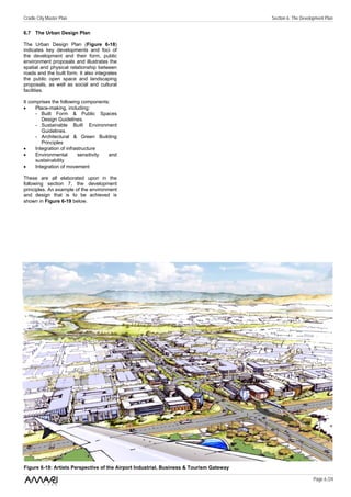 Cradle City Master Plan                                                                  Section 6: The Development Plan

6.7 The Urban Design Plan

The Urban Design Plan (Figure 6-18)
indicates key developments and foci of
the development and their form, public
environment proposals and illustrates the
spatial and physical relationship between
roads and the built form. It also integrates
the public open space and landscaping
proposals, as well as social and cultural
facilities.

It comprises the following components:
•     Place-making, including:
      - Built Form & Public Spaces
         Design Guidelines.
      - Sustainable Built Environment
         Guidelines.
      - Architectural & Green Building
         Principles
•     Integration of infrastructure
•     Environmental        sensitivity and
      sustainability
•     Integration of movement

These are all elaborated upon in the
following section 7, the development
principles. An example of the environment
and design that is to be achieved is
shown in Figure 6-19 below.




Figure 6-19: Artists Perspective of the Airport Industrial, Business & Tourism Gateway

                                                                                                              Page 6 /24
 