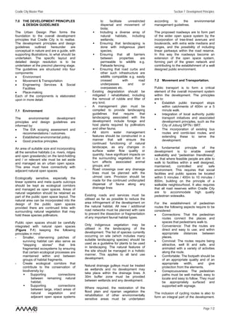Cradle City Master Plan                                                                                           Section 7: Development Principles

7.0 THE DEVELOPMENT PRINCIPLES                                to      facilitate      unrestricted   according  to     the        environmental
    & DESIGN GUIDELINES                                       dispersal and movement of              management guidelines.
                                                              biota;
The Urban Design Plan forms the                              Including a diverse array of            The proposed roadways are to form part
foundation to the overall development                         natural      habitats,    including    of the wider open space system by the
principles that Cradle City is to realise.                    wetlands;                              incorporation of tree-lined avenues and
The development principles and design                        Ensuring that landscaping is            boulevards, with extra wide medians and
guidelines      outlined   hereunder    are                   done with indigenous plant             verges, and the possibility of including
conceptual in nature and are a guide, with                    species;                               linear parkways within the road reserve.
supporting illustrations, to what should be                  Ensuring that all barriers              In this way the roadways become an
undertaken. The specific layout and                           between         properties       are   extension of the open space system,
detailed design resolution is to be                           permeable to wildlife e.g.             forming part of the green network and
undertaken at the precinct planning stage.                    Palisade fencing;                      contributing to the establishment of a well
The guidelines are structured into four                      Ensuring that road curbs and            designed public environment.
components:                                                   other such infrastructure are
•     Environment                                             wildlife compatible e.g. easily
•     Movement & Transportation                               crossed            with        road    7.2 Movement and Transportation.
•     Engineering Services & Social                           underpasses            and        or
      Facilities                                              overpasses etc.                        Public transport is to form a critical
•     Place-making                                -    Existing degradation should be                element of the overall movement system
Each of the components is elaborated                   mitigated / rehabilitated, including          within the development. The principles
upon in more detail.                                   the removal of rubble and litter of           are to:
                                                       any kind;                                     •     Establish public transport stops
                                                  -    A management plan must be                           within catchments of 400m or a 5
7.1 Environment                                        compiled to provide landscaping                     minute walk.
                                                       guidelines       that      require     that   •     Integration of local authority public
The       environmental       development              landscaping associated with the                     transport initiatives and associated
principles and design guidelines are                   development include forage and                      development principles, such as the
informed by:                                           host plants required by pollinators                 City of Joburg SPTN / BRT.
•     The EIA scoping assessment and                   and other fauna;                              •     The incorporation of existing bus
      recommendations / outcomes.                 -    All storm water management                          routes and combi-taxi routes, and
•     Established environmental policy.                features should be constructed in a                 extending these to serve the
•     Good practice principles.                        manner that will ensure the                         development.
                                                       continued functioning of natural
An area of suitable size and incorporating             landscape, as any changes in                  A      fundamental     principle    of  the
all the sensitive habitats (i.e. rivers, ridges        surface water flow quality or                 development is to enable overall
and open grasslands) on the land-holding               quantity, have significant impacts on         walkability and “pedestrian friendliness”,
and / or relevant site must be set aside               the surrounding vegetation that in            i.e. that where feasible people are able to
and managed as an urban open space.                    turn affects associated animal                walk to facilities within a well designed,
This area must have connectivity with                  groups; and                                   maintained,      controlled      and   safe
adjacent natural open spaces.                     -    Road crossings over any drainage              environment. This requires that social
                                                       lines must be planned with the                facilities and public spaces be located
Ecologically sensitive, especially the                 utmost care. Provision should be              within 5 minutes / 400m to 10 minutes /
linear systems and meta quarts outcrops                made for the continued undisrupted            800m, building on the principle of a
should be kept as ecological corridors                 dispersal of fauna along any                  walkable neighbourhood. It also requires
and managed as open spaces. Areas of                   drainage lines                                that all road reserves within Cradle City
natural vegetation should be retained as                                                             are to accommodate high quality
part of the public open space layout. The         Existing roads and services must be                pedestrian sidewalks.
natural area can be incorporated into the         utilised as far as possible to reduce the
design of the public open spaces                  area infringement of the development on            For the establishment of pedestrian
provided there are continued links with           the natural habitat. All new / additional          routes the following aspects require to be
surrounding natural vegetation that may           road networks must be planned with care            considered:
hold these species pollinators.                   to prevent the dissection or fragmentation         •    Connections: That the pedestrian
                                                  of any important faunal habitat types.                  routes connect the places and
Public open spaces should be carefully                                                                    spaces that pedestrians walk to.
integrated with natural open spaces               Only indigenous vegetation may be                  •    Convenience: That the routes are
(Figure 7-1) keeping the following                utilised in the landscaping of the                      direct and easy to use; and within
principles in mind:                               development. The list of species currently              appropriate     distances    between
-     Smaller, intervening patches of             occurring on site (which includes many                  places.
      surviving habitat can also serve as         suitable landscaping species) should be            •    Convivial: The routes require being
      "stepping      stones"     that   link      used as a guideline for plants to be used               attractive, well lit and safe, and
      fragmented ecosystems by ensuring           in landscaping. The natural features of                 animated with a variety of activities
      that certain ecological processes are       the site should be managed in a holistic                along the route.
      maintained within and between               manner. This applies to all land use               •    Comfortable: The footpath should be
      groups of habitat fragments.                development.                                            of an appropriate quality and of an
-     Create ecological corridors that                                                                    appropriate     width,    and    give
      contribute to the conservation of           Natural drainage gulleys must be treated                protection from the elements.
                                                  as wetlands and no development may
      biodiversity by:                                                                               •    Conspicuousness: The pedestrian
            Supporting          connections       take place within the drainage lines. A
                                                                                                          paths must be well marked, easy to
            between remaining natural             30m buffer zone must be provided
                                                                                                          locate and easy to follow. They must
            habitat;                              between wetlands and any development.
                                                                                                          be appropriately surfaced and
            Supporting          connections                                                               supported with signage.
            between large, intact areas of        Where required,      the restoration of the
            natural      vegetation     and       flood plain and     riparian vegetation the
                                                                                                     The inclusion of cycling routes is also to
            adjacent open space systems           rehabilitation of     other environmentally
                                                                                                     form an integral part of the development.
                                                  sensitive areas      must be undertaken

                                                                                                                                          Page 7 /2
 