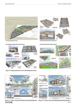 Cradle City Master Plan                                                                                     Section 7: Development Principles




 7(a) Airport Expansion Zone                                      7(b) Metropolitan Mixed-Use Nodal Core



 7(c) Metropolitan Mixed-Use Nodal Periphery                      7(d) District Mixed-Use Nodal Periphery




 Figure 7-2: Massing Studies of Land Use Management Zones




Figure 7-3 : Urban Living Centre Mixed Use Design Exploration   Figure 7-4 : Urban Living Centre Mixed Residential Exploration
                                                                                                                                    Page 7 /3
 